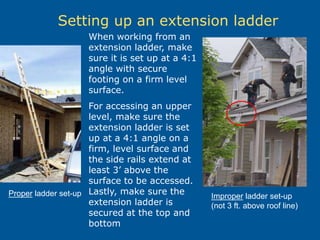 Setting up an extension ladder
When working from an
extension ladder, make
sure it is set up at a 4:1
angle with secure
footing on a firm level
surface.
For accessing an upper
level, make sure the
extension ladder is set
up at a 4:1 angle on a
firm, level surface and
the side rails extend at
least 3’ above the
surface to be accessed.
Lastly, make sure the
extension ladder is
secured at the top and
bottom
Proper ladder set-up Improper ladder set-up
(not 3 ft. above roof line)
 