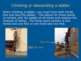 Climbing or descending a ladder
When climbing a ladder, you must have both hands
free and face the ladder. This allows for three points
of contact with the ladder at all times and reduces the
chances of falling. The three point contact is two
hands and one foot or one hand and two feet.
This way
Not this way
 
