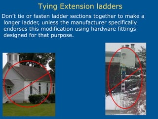Tying Extension ladders
Don’t tie or fasten ladder sections together to make a
longer ladder, unless the manufacturer specifically
endorses this modification using hardware fittings
designed for that purpose.
 