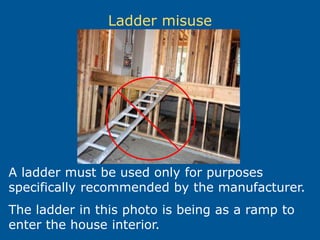 Ladder misuse
A ladder must be used only for purposes
specifically recommended by the manufacturer.
The ladder in this photo is being as a ramp to
enter the house interior.
 