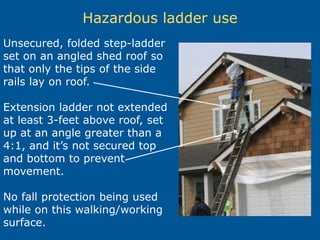 Hazardous ladder use
Unsecured, folded step-ladder
set on an angled shed roof so
that only the tips of the side
rails lay on roof.
Extension ladder not extended
at least 3-feet above roof, set
up at an angle greater than a
4:1, and it’s not secured top
and bottom to prevent
movement.
No fall protection being used
while on this walking/working
surface.
 