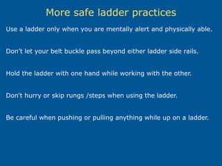 More safe ladder practices
Use a ladder only when you are mentally alert and physically able.
Don’t let your belt buckle pass beyond either ladder side rails.
Hold the ladder with one hand while working with the other.
Don't hurry or skip rungs /steps when using the ladder.
Be careful when pushing or pulling anything while up on a ladder.
 