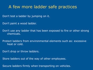 A few more ladder safe practices
Don't test a ladder by jumping on it.
Don't paint a wood ladder.
Don't use any ladder that has been exposed to fire or other strong
chemicals.
Protect ladders from environmental elements such as: excessive
heat or cold.
Don't drop or throw ladders.
Store ladders out of the way of other employees.
Secure ladders firmly when transporting on vehicles.
 