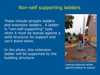 These include straight ladders
and extension ladders. A ladder
is “non-self supporting” type
when it must be leaned against a
solid structure for support and
can’t stand alone.
In the photo, this extension
ladder will be supported by the
building structure.
Leaning extension ladder
against building for support
Non-self supporting ladders
 