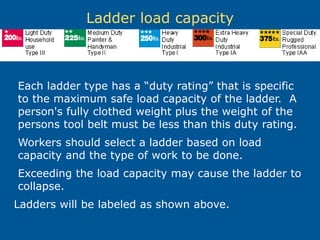 Ladder load capacity
Each ladder type has a “duty rating” that is specific
to the maximum safe load capacity of the ladder. A
person's fully clothed weight plus the weight of the
persons tool belt must be less than this duty rating.
Workers should select a ladder based on load
capacity and the type of work to be done.
Exceeding the load capacity may cause the ladder to
collapse.
Ladders will be labeled as shown above.
 