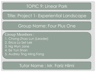TOPIC 9: Linear Park 
Title: Project 1- Experiential Landscape 
Group Name: Four Plus One 
Group Members : 
1. Chong Zhao Lun (Leader) 
2. Erica Lo Set Lek 
3. Ng Wyn Jane 
4. Ee Yun Shan 
5. Audrey Ting Ming Fang 
Tutor Name : Mr. Fariz Hilmi 
 