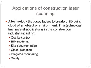 Applications of construction laser
scanning
 A technology that uses lasers to create a 3D point
cloud of an object or environment. This technology
has several applications in the construction
industry, including:
 Quality control
 BIM modeling
 Site documentation
 Clash detection
 Progress monitoring
 Safety
 