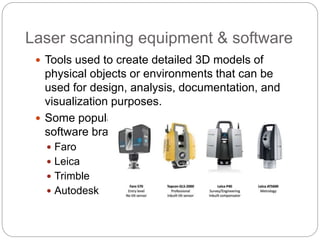 Laser scanning equipment & software
 Tools used to create detailed 3D models of
physical objects or environments that can be
used for design, analysis, documentation, and
visualization purposes.
 Some popular laser scanning equipment and
software brands include
 Faro
 Leica
 Trimble
 Autodesk
 