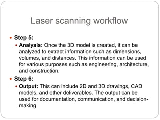 Laser scanning workflow
 Step 5:
 Analysis: Once the 3D model is created, it can be
analyzed to extract information such as dimensions,
volumes, and distances. This information can be used
for various purposes such as engineering, architecture,
and construction.
 Step 6:
 Output: This can include 2D and 3D drawings, CAD
models, and other deliverables. The output can be
used for documentation, communication, and decision-
making.
 