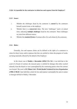 10
2.2(b) Is it possible for the contractor to claim loss and expense from the Employer?
2.2.5 Issues:
i. Whether the challenges faced by the contractor is caused by the contractor
himself, neutral event, or the employer.
ii. Whether there is a concurrent delay. The term “challenges” used is in plural
form, indicating multiple challenges faced by the contractor. These challenges
my stem from different sources.
iii. Whether the standard forms of contract allow for such claims by the contractor.
2.2.6 Rules:
Generally, loss and expense claims can be defined as the rights of a contractor to
claim for direct losses and/or expenses that they are entitled to where the progress of works
are being materially affected by the default of the Employer.
In the classic case of Hadley v Baxendale (1854) 9 Ex 341, it was held that in the
event of a breach of contract, the innocent party is entitled for damages that either resulted
naturally from the breach or were contemplated by the contracting parties when the contract
was formed. The court in FG Minter Ltd v Welsh Health Technical Services Organisation
(1980) 13 BLR 1 later held that a claim for loss and expense is principally the same in nature
as damages defined in Hadley v Baxendale.
 