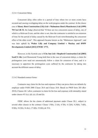 11
2.2.6.1 Concurrent Delay
Concurrent delay often refers to a period of time where two or more events have
occured and causing overlapping delay on the work progress under the contract. In the classic
case of Henry Boot Construction (UK) Ltd v Malmaison Hotel (Manchester) Ltd (1999)
70 Con LR 32, the Judge observed that "If there are two concurrent causes of delay, one of
which is a Relevant Event, and the other is not, then the contractor is entitled to an extension
of time for the period of delay caused by the Relevant Event notwithstanding the concurrent
effect of the other event". This approach became known as the “Malmaison Approach”, and
was later upheld by Walter Lilly and Company Limited v Mackay and DMW
Developments Limited [2012] EWHC 1773.
However, in the Scottish case of City Inn Ltd v Shepherd Construction Ltd [2003]
ScotCS 146, Lord Drummond Young held that in the case of concurrent delays, a claim for
prolongation costs need not automatically follow a claim for extension of time, and it is
necessary to apportion the prolongation costs suffered by the contractor by taking into
account the different causes of delay.
2.2.6.2 Standard contract forms:
Contractor may claim for the loss and expenses if they can prove there are defaults by
employer under PAM 2006 Clause 26.0 and Clause 24.0. Based on PWD form 203 (Rev
2010), Clauses 44.1 allow contractor to claim for his loss and expenses with rationality stated
under clauses 43.1(c), (d), (e), (f) and (h).
FIDIC allows for the claims of additional payment under Clause 20.1, subject to
several other clauses in the contract: Clause 1.9(b), 2.1(b), 4.7(b), 4.12(b), 4.24(b), 7.4(b),
8.9(b), 10.3(b), 16.4(c), 17.4(b), 19.4(b), & 19.6.
 
