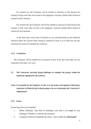 4
For situation (a), the Contractor will be entitled to extension of time because the
issuance of stop work order was not due to the negligence, omission, default and/or breach of
contract by the Contractor.
For situation (b), the Contractor will not the entitled to extension of time because the
issuance of stop work order was due to the negligence, omission, default and/or breach of
contract by the Contractor.
At the same time, in the event of situation a), any concurrent delay by the contractor
should be taken into account when issuing an extension of time so as to allow the net time
extension for events not caused by the contractor.
2.1.4 Conclusion:
The Contractor will be entitled for an extension of time if the stop work order was not
issued due to his fault, vice versa.
2.2 The Contractor currently facing challenges to complete the project within the
timeframe stipulated in the contract:
2.2(a) Is it possible for the Employer to take over the project and appoint a third party
contractor to finish the job without going as far as to determine the Contractor’s
employment?
2.2.1 Issues:
Several items have to be clarified:
i. Define challenges, what kind of challenges, and what is the cause of such
challenges? Whether it is fault by the contractor.
ii. Completion within the stipulated time frame – does it affect the critical path?
 