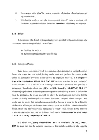 5
iii. How severe is the delay? Is it severe enough to substantiate a breach of contract
by the contractor?
iv. Whether the employer may take possession and hire a 3rd
party to continue with
the works; Whether such action constitutes a breach of contract by the employer.
2.2.2 Rules:
In the absence of a default by the contractor, work awarded to the contractor can only
be removed by the employer through two methods:
a) Omitting the work, or
b) Terminating the contract for convenience
2.2.2.1 Omission of Works
Even though omission of work is a variation often provided in standard contract
forms, this power does not include having another contractor perform the omitted works
unless the contractual provisions clearly allows the employers to do so. In Gallagher v.
Hirsch NY App Division 467 (1899) 61 NYS 609, the court held that the term “omission”
means work that is not to be done at all, and not given to another contractor. This principle is
subsequently found in the classic case of Carr v JA Berriman Pty Ltd (1953) 89 CLR 327,
where the judge held that even though the employer was contractually allowed to omit works
from the contractor, the words used did not allow the employer omit the works for the
purpose of having them completed by another contractor. To quote Justice Fullagar: “The
words used do not, in their natural meaning, extend so far, and a power in the architect to
hand over at will any part of the contract to another contractor would be a most unreasonable
power, which very clear words would be required to confer.” Thus, such act by the employer
is a breach of contract. This case law is further confirmed in Commissioner for Main Roads
v Reed & Stuart Pty Ltd (1974) 131 CLR 178.
In a recent case, Abbey Developments Ltd v PP Brickwork Ltd (2003) EWHC
1987, the court held that the variation clause per se does not allow Abbey to take away the
 