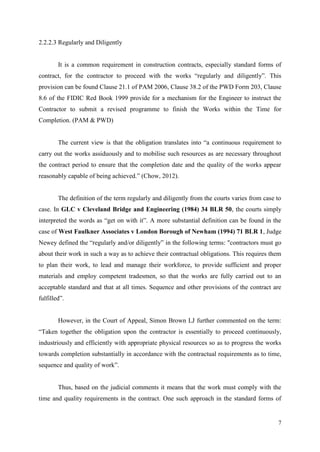 7
2.2.2.3 Regularly and Diligently
It is a common requirement in construction contracts, especially standard forms of
contract, for the contractor to proceed with the works “regularly and diligently”. This
provision can be found Clause 21.1 of PAM 2006, Clause 38.2 of the PWD Form 203, Clause
8.6 of the FIDIC Red Book 1999 provide for a mechanism for the Engineer to instruct the
Contractor to submit a revised programme to finish the Works within the Time for
Completion. (PAM & PWD)
The current view is that the obligation translates into “a continuous requirement to
carry out the works assiduously and to mobilise such resources as are necessary throughout
the contract period to ensure that the completion date and the quality of the works appear
reasonably capable of being achieved.” (Chow, 2012).
The definition of the term regularly and diligently from the courts varies from case to
case. In GLC v Cleveland Bridge and Engineering (1984) 34 BLR 50, the courts simply
interpreted the words as “get on with it”. A more substantial definition can be found in the
case of West Faulkner Associates v London Borough of Newham (1994) 71 BLR 1, Judge
Newey defined the “regularly and/or diligently” in the following terms: "contractors must go
about their work in such a way as to achieve their contractual obligations. This requires them
to plan their work, to lead and manage their workforce, to provide sufficient and proper
materials and employ competent tradesmen, so that the works are fully carried out to an
acceptable standard and that at all times. Sequence and other provisions of the contract are
fulfilled”.
However, in the Court of Appeal, Simon Brown LJ further commented on the term:
“Taken together the obligation upon the contractor is essentially to proceed continuously,
industriously and efficiently with appropriate physical resources so as to progress the works
towards completion substantially in accordance with the contractual requirements as to time,
sequence and quality of work”.
Thus, based on the judicial comments it means that the work must comply with the
time and quality requirements in the contract. One such approach in the standard forms of
 