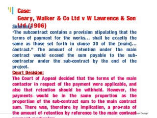 Tankertanker Design 
Case: 
Geary, Walker & Co Ltd v W Lawrence & Son 
SumLtmda r(y1906) 
•The subcontract contains a provision stipulating that the 
terms of payment for the works… shall be exactly the 
same as those set for th in clause 30 of the [main]… 
contract.” The amount of retention under the main 
contract would exceed the sum payable to the sub-contractor 
Tankertanker Design 
Tankertanker Design 
under the sub-contract by the end of the 
project. 
Court Decision: 
The Cour t of Appeal decided that the terms of the main 
contactor in respect of the payment were applicable, and 
also that retention should be withheld. However , the 
payments would be in the same proportion as the 
proportion of the sub-contract sum to the main contract 
sum. There was, therefore by implication, a pro-rata of 
the amount of retention by reference to the main contract 
payment mechanism. 
 