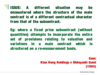 Tankertanker Design 
ISSUE: A different situation may be 
encountered where the structure of the main 
contract is of a different contractual character 
from that of the subcontract. 
Eg: where a fixed pr ice subcontract (without 
quantities) attempts to incorporate the entire 
set of provisions relating to valuation and 
var iations in a main contract which is 
structured on a re-measurement basis. 
Tankertanker Design 
Tankertanker Design 
Case: 
Kian Hong Holdings v Ohbayashi Gumi 
(1984) 
 
