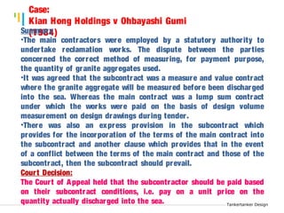 Tankertanker Design 
Case: 
Kian Hong Holdings v Ohbayashi Gumi 
Su(m1m9a8r4y ) 
•The main contractors were employed by a statutory author ity to 
under take reclamation works. The dispute between the par ties 
concerned the cor rect method of measur ing, for payment purpose, 
the quantity of granite aggregates used. 
•It was agreed that the subcontract was a measure and value contract 
where the granite aggregate will be measured before been discharged 
into the sea. Whereas the main contract was a lump sum contract 
under which the works were paid on the basis of design volume 
measurement on design drawings dur ing tender . 
•There was also an express provision in the subcontract which 
provides for the incorporation of the terms of the main contract into 
the subcontract and another clause which provides that in the event 
of a conflict between the terms of the main contract and those of the 
subcontract, then the subcontract should prevail. 
Cour t Decision: 
The Cour t of Appeal held that the subcontractor should be paid based 
on their subcontract conditions, i.e. pay on a unit pr ice on the 
quantity actually discharged into the sea. 
Tankertanker Design 
Tankertanker Design 
 