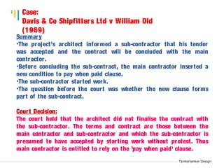 Tankertanker Design 
Case: 
Davis & Co Shipfitters Ltd v William Old 
(1969) 
Summary 
•The project’s architect informed a sub-contractor that his tender 
was accepted and the contract will be concluded with the main 
contractor . 
•Before concluding the sub-contract, the main contractor inser ted a 
new condition to pay when paid clause. 
•The sub-contractor star ted work. 
•The question before the cour t was whether the new clause forms 
par t of the sub-contract. 
Cour t Decision: 
The cour t held that the architect did not finalise the contract with 
the sub-contractor . The terms and contract are those between the 
main contractor and sub-contractor and which the sub-contractor is 
presumed to have accepted by star ting work without protest. Thus 
main contractor is entitled to rely on the 'pay when paid' clause. 
Tankertanker Design 
Tankertanker Design 
 