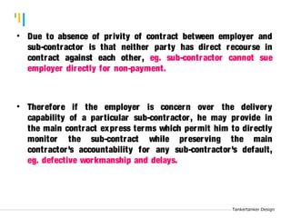 Tankertanker Design 
Tankertanker Design • Due to absence of pr ivity of contract between employer and 
sub-contractor is that neither par ty has direct recourse in 
contract against each other, eg. sub-contractor cannot sue 
employer directly for non-payment. 
• Therefore if the employer is concern over the delivery 
capability of a par ticular sub-contractor, he may provide in 
the main contract express terms which permit him to directly 
monitor the sub-contract while preserving the main 
contractor 's accountability for any sub-contractor 's default, 
eg. defective workmanship and delays. 
Tankertanker Design 
 
