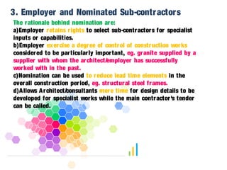 3. Employer and Nominated Sub-contractors 
The rationale behind nomination are: 
a)Employer retains r ights to select sub-contractors for specialist 
inputs or capabilities. 
b)Employer exercise a degree of control of construction works 
considered to be par ticular ly impor tant, eg. granite supplied by a 
supplier with whom the architect/employer has successfully 
worked with in the past. 
c)Nomination can be used to reduce lead time elements in the 
overall construction per iod, eg. structural steel frames. 
d)Allows Architect/consultants more time for design details to be 
developed for specialist works while the main contractor 's tender 
can be called. 
 