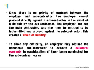 Tankertanker Design 
•TankeSrtiannkecr eDe signthere is no pr ivity of contract between the 
employer and sub-contractor , the employer cannot 
proceed directly against a sub-contractor in the event of 
a default by the sub-contractor . The employer can sue 
the main contractor , who may then be entitled to be 
indemnified and proceed against the sub-contractor . This 
creates a 'chain of liability’ 
• To avoid any difficulty, an employer may require the 
nominated sub-contractor to execute a collateral 
war ranty in consideration of their being nominated for 
the sub-contract works. 
Tankertanker Design 
 