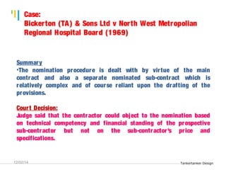 Tankertanker Design 
Case: 
Bicker ton (TA) & Sons Ltd v Nor th West Metropolian 
Regional Hospital Board (1969) 
Summary 
•The nomination procedure is dealt with by vir tue of the main 
contract and also a separate nominated sub-contract which is 
relatively complex and of course reliant upon the drafting of the 
provisions. 
Cour t Decision: 
Judge said that the contractor could object to the nomination based 
on technical competency and financial standing of the prospective 
sub-contractor but not on the sub-contractor 's pr ice and 
specifications. 
Tankertanker Design 
Tankertanker Design 
12/02/14 
 