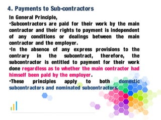 4. Payments to Sub-contractors 
In General Pr inciple, 
•Subcontractors are paid for their work by the main 
contractor and their r ights to payment is independent 
of any conditions or dealings between the main 
contractor and the employer . 
•In the absence of any express provisions to the 
contrary in the subcontract, therefore, the 
subcontractor is entitled to payment for their work 
done regardless as to whether the main contractor had 
himself been paid by the employer . 
•These pr inciples apply to both domestic 
subcontractors and nominated subcontractors. 
 