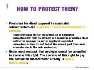 Tankertanker Design 
Tankertanker Design 
Tankertanker Design H 
OW TO PROTECT THEM? 
• Provisions for direct payment to nominated 
subcontractors are stipulated in most standard form of 
contract. 
– These provisions are for the protection of nominated 
subcontractors’ r ight to payment are backed by provisions which 
entitle the employer to pay an aggr ieved nominated 
subcontractor directly and deduct the amount paid from sums 
otherwise due to the main contractor . 
• Under most contract, the employer cannot be compelled 
to exercise this r ight. The exercise of this r ight to pay 
the nominated subcontractor directly is clear ly 
discretionary. 
 