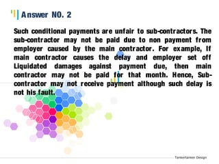 Tankertanker Design 
Answer NO. 2 
Such conditional payments are unfair to sub-contractors. The 
sub-contractor may not be paid due to non payment from 
employer caused by the main contractor . For example, If 
main contractor causes the delay and employer set off 
Liquidated damages against payment due, then main 
contractor may not be paid for that month. Hence, Sub-contractor 
Tankertanker Design 
Tankertanker Design 
may not receive payment although such delay is 
not his fault. 
 