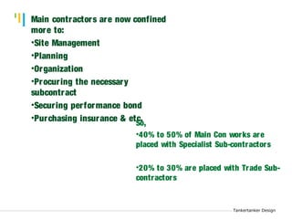 Tankertanker Design 
Tankertanker Design 
Main contractors are now confined 
more to: 
•Site Management 
•Planning 
•Organization 
•Procur ing the necessary 
subcontract 
•Securing per formance bond 
•Purchasing insurance & etSco. , 
Tankertanker Design 
•40% to 50% of Main Con works are 
placed with Specialist Sub-contractors 
•20% to 30% are placed with Trade Sub-contractors 
 