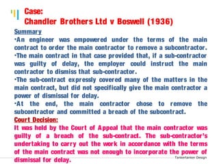 Tankertanker Design 
Summary 
•An engineer was empowered under the terms of the main 
contract to order the main contractor to remove a subcontractor . 
•The main contract in that case provided that, if a sub-contractor 
was guilty of delay, the employer could instruct the main 
contractor to dismiss that sub-contractor . 
•The sub-contract expressly covered many of the matters in the 
main contract, but did not specifically give the main contractor a 
power of dismissal for delay. 
•At the end, the main contractor chose to remove the 
subcontractor and committed a breach of the subcontract. 
Court Decision: 
It was held by the Court of Appeal that the main contractor was 
guilty of a breach of the sub-contract. The sub-contractor’s 
under taking to car ry out the work in accordance with the terms 
of the main contract was not enough to incorporate the power of 
dismissal for delay. 
Tankertanker Design 
Case: 
Chandler Brothers Ltd v Boswell (1936) 
Tankertanker Design 
 