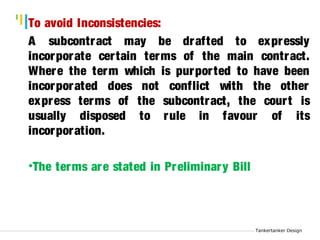 Tankertanker Design 
To avoid Inconsistencies: 
A subcontract may be drafted to expressly 
incorporate cer tain terms of the main contract. 
Where the term which is purpor ted to have been 
incorporated does not conflict with the other 
express terms of the subcontract, the cour t is 
usually disposed to rule in favour of its 
incorporation. 
Tankertanker Design 
Tankertanker Design 
•The terms are stated in Preliminary Bill 
 