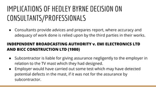 IMPLICATIONS OF HEDLEY BYRNE DECISION ON
CONSULTANTS/PROFESSIONALS
● Consultants provide advices and prepares report, where accuracy and
adequacy of work done is relied upon by the third parties in their works.
INDEPENDENT BROADCASTING AUTHORITY v. EMI ELECTRONICS LTD
AND BICC CONSTRUCTION LTD (1980)
● Subcontractor is liable for giving assurance negligently to the employer in
relation to the TV mast which they had designed.
● Employer would have carried out some test which may have detected
potential defects in the mast, if it was not for the assurance by
subcontractor.
 