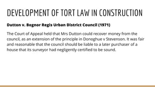 DEVELOPMENT OF TORT LAW IN CONSTRUCTION
Dutton v. Bognor Regis Urban District Council (1971)
The Court of Appeal held that Mrs Dutton could recover money from the
council, as an extension of the principle in Donoghue v Stevenson. It was fair
and reasonable that the council should be liable to a later purchaser of a
house that its surveyor had negligently certified to be sound.
 