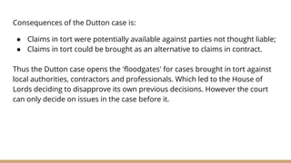 Consequences of the Dutton case is:
● Claims in tort were potentially available against parties not thought liable;
● Claims in tort could be brought as an alternative to claims in contract.
Thus the Dutton case opens the 'floodgates' for cases brought in tort against
local authorities, contractors and professionals. Which led to the House of
Lords deciding to disapprove its own previous decisions. However the court
can only decide on issues in the case before it.
 