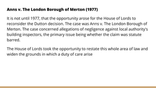 Anns v. The London Borough of Merton (1977)
It is not until 1977, that the opportunity arose for the House of Lords to
reconsider the Dutton decision. The case was Anns v. The London Borough of
Merton. The case concerned allegations of negligence against local authority's
building inspectors, the primary issue being whether the claim was statute
barred.
The House of Lords took the opportunity to restate this whole area of law and
widen the grounds in which a duty of care arise
 