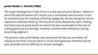 Junior Books v. Veitchi (1982)
The major development in law of tort is in the case of Junior Books v. Veitchi in
which the plaintiff owners of a factory sue a nominated subcontractor in tort
for economic loss for installing a flooring negligently, the loss being the cost to
replace the defective flooring. The House of Lords allowed the claim, holding
that there was no good reason to restrict the loss recoverable to the cost of
making good physical damage. However, Lord Brandon delivered a strong
dissenting judgment.
The position after Junior Books case seemed to be that you are better off
relying on tort than contract which is much more generous limitation period
were available and no difficulty to recover damages.
 