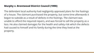 Murphy v. Brentwood District Council (1990)
The defendant local authority had negligently approved plans for the footings
of a house. The claimant purchased the property, but some time afterwards it
began to subside as a result of defects in the footings. The claimant was
unable to afford the required repairs, and was forced to sell the property as a
loss. He also claimed damages for the health and safety risk which the defects
had caused to himself and his family during the time they lived at the
property.
 