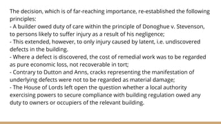 The decision, which is of far-reaching importance, re-established the following
principles:
- A builder owed duty of care within the principle of Donoghue v. Stevenson,
to persons likely to suffer injury as a result of his negligence;
- This extended, however, to only injury caused by latent, i.e. undiscovered
defects in the building.
- Where a defect is discovered, the cost of remedial work was to be regarded
as pure economic loss, not recoverable in tort;
- Contrary to Dutton and Anns, cracks representing the manifestation of
underlying defects were not to be regarded as material damage;
- The House of Lords left open the question whether a local authority
exercising powers to secure compliance with building regulation owed any
duty to owners or occupiers of the relevant building.
 