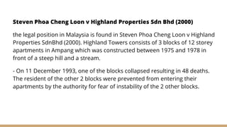 Steven Phoa Cheng Loon v Highland Properties Sdn Bhd (2000)
the legal position in Malaysia is found in Steven Phoa Cheng Loon v Highland
Properties SdnBhd (2000). Highland Towers consists of 3 blocks of 12 storey
apartments in Ampang which was constructed between 1975 and 1978 in
front of a steep hill and a stream.
- On 11 December 1993, one of the blocks collapsed resulting in 48 deaths.
The resident of the other 2 blocks were prevented from entering their
apartments by the authority for fear of instability of the 2 other blocks.
 