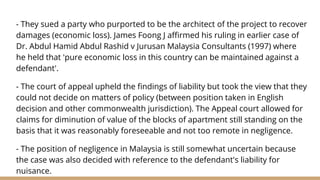 - They sued a party who purported to be the architect of the project to recover
damages (economic loss). James Foong J affirmed his ruling in earlier case of
Dr. Abdul Hamid Abdul Rashid v Jurusan Malaysia Consultants (1997) where
he held that 'pure economic loss in this country can be maintained against a
defendant'.
- The court of appeal upheld the findings of liability but took the view that they
could not decide on matters of policy (between position taken in English
decision and other commonwealth jurisdiction). The Appeal court allowed for
claims for diminution of value of the blocks of apartment still standing on the
basis that it was reasonably foreseeable and not too remote in negligence.
- The position of negligence in Malaysia is still somewhat uncertain because
the case was also decided with reference to the defendant's liability for
nuisance.
 