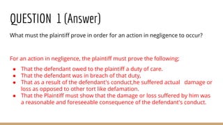 QUESTION 1 (Answer)
What must the plaintiff prove in order for an action in negligence to occur?
For an action in negligence, the plaintiff must prove the following;
● That the defendant owed to the plaintiff a duty of care.
● That the defendant was in breach of that duty,
● That as a result of the defendant's conduct,he suffered actual damage or
loss as opposed to other tort like defamation.
● That the Plaintiff must show that the damage or loss suffered by him was
a reasonable and foreseeable consequence of the defendant's conduct.
 