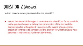 QUESTION 2 (Answer)
In tort, how are damages awarded to the plaintiff ?
● In tort, the award of damages is to restore the plaintiff, as far as possible,
to the position he was in before the commission of the tort and the
damages is also unliquidated. In contrast, the award of damages for
breach of contract is to compensate the plaintiff for what he would have
obtained if the contract had been performed.
 