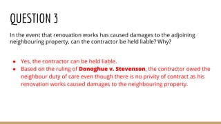 QUESTION 3
In the event that renovation works has caused damages to the adjoining
neighbouring property, can the contractor be held liable? Why?
● Yes, the contractor can be held liable.
● Based on the ruling of Donoghue v. Stevenson, the contractor owed the
neighbour duty of care even though there is no privity of contract as his
renovation works caused damages to the neighbouring property.
 