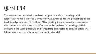 QUESTION 4
The owner contracted with architect to prepare plans, drawings and
specifications for a project. Contractor was awarded for the project based on
traditional procurement method. After starting the construction, contractor
discovered that there are a lot of errors in the architect’s drawings, which
disrupted the work schedule and forced the contractor to provide additional
labour and materials. What can the contractor do?
 