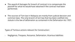 ● The award of damages for breach of contract is to compensate the
plaintiff for what he would have obtained if the contract had been
performed.
● The sources of Tort law in Malaysia are mainly from judicial decision and
common laws. The only branch of tort law that has been codified into
statute is the law of defamation as contained in the Defamation Act 1957.
Types of Tortious actions relevant for Construction:
- Negligence, Trespass, Nuisance, Defamation, Vicarious liabilities
 