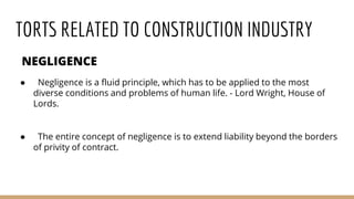TORTS RELATED TO CONSTRUCTION INDUSTRY
NEGLIGENCE
● Negligence is a fluid principle, which has to be applied to the most
diverse conditions and problems of human life. - Lord Wright, House of
Lords.
● The entire concept of negligence is to extend liability beyond the borders
of privity of contract.
 