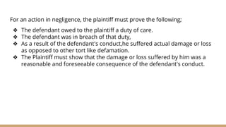 For an action in negligence, the plaintiff must prove the following;
❖ The defendant owed to the plaintiff a duty of care.
❖ The defendant was in breach of that duty,
❖ As a result of the defendant's conduct,he suffered actual damage or loss
as opposed to other tort like defamation.
❖ The Plaintiff must show that the damage or loss suffered by him was a
reasonable and foreseeable consequence of the defendant's conduct.
 