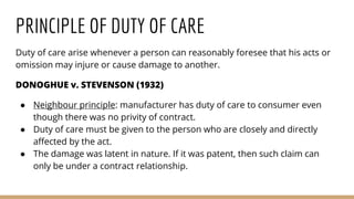 PRINCIPLE OF DUTY OF CARE
Duty of care arise whenever a person can reasonably foresee that his acts or
omission may injure or cause damage to another.
DONOGHUE v. STEVENSON (1932)
● Neighbour principle: manufacturer has duty of care to consumer even
though there was no privity of contract.
● Duty of care must be given to the person who are closely and directly
affected by the act.
● The damage was latent in nature. If it was patent, then such claim can
only be under a contract relationship.
 