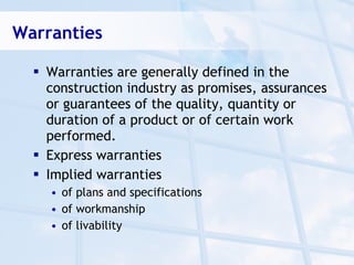 Warranties

   Warranties are generally defined in the
    construction industry as promises, assurances
    or guarantees of the quality, quantity or
    duration of a product or of certain work
    performed.
   Express warranties
   Implied warranties
    • of plans and specifications
    • of workmanship
    • of livability
 